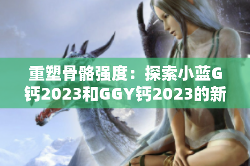 重塑骨骼强度：探索小蓝G钙2023和GGY钙2023的新时代营养解决方案