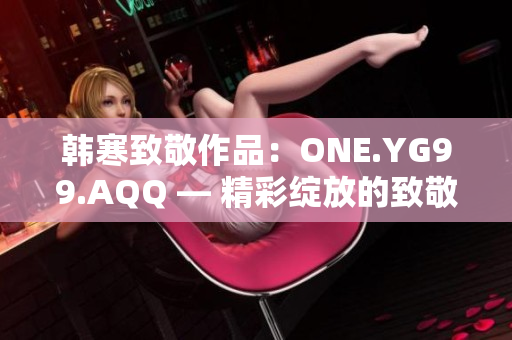 韩寒致敬作品：ONE.YG99.AQQ — 精彩绽放的致敬之旅