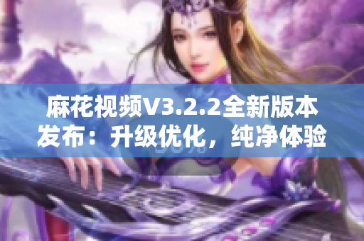 麻花视频V3.2.2全新版本发布：升级优化，纯净体验再升级