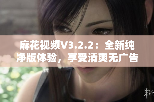 麻花视频V3.2.2：全新纯净版体验，享受清爽无广告的高质量视频内容