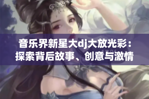 音乐界新星大dj大放光彩：探索背后故事、创意与激情