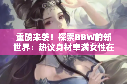 重磅来袭！探索BBW的新世界：热议身材丰满女性在社会中的角色与影响