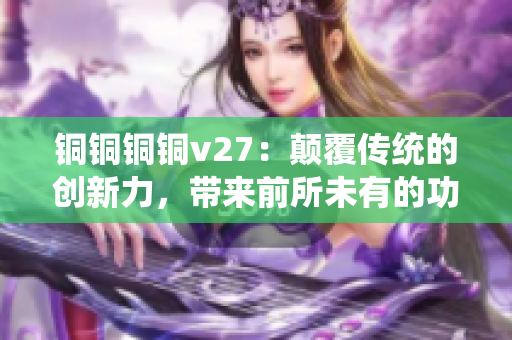 铜铜铜铜v27：颠覆传统的创新力，带来前所未有的功能体验