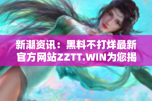 新潮资讯：黑料不打烊最新官方网站ZZTT.WIN为您揭示最新动态