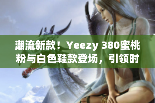 潮流新款！Yeezy 380蜜桃粉与白色鞋款登场，引领时尚风潮