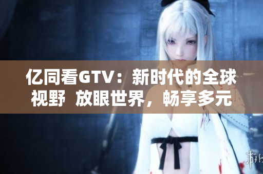 亿同看GTV：新时代的全球视野  放眼世界，畅享多元内容