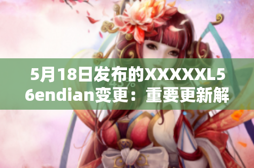 5月18日发布的XXXXXL56endian变更：重要更新解析