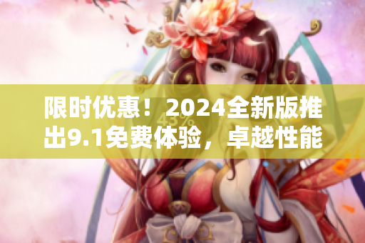 限时优惠！2024全新版推出9.1免费体验，卓越性能应有尽有