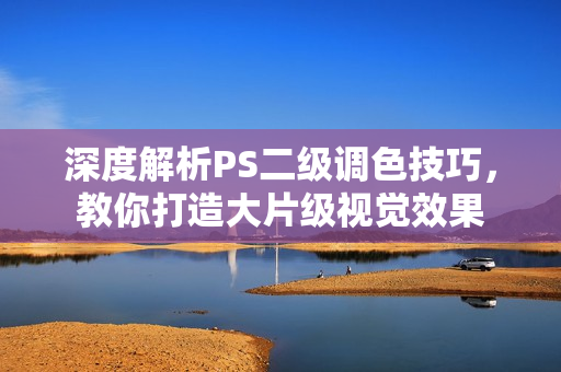 深度解析PS二级调色技巧，教你打造大片级视觉效果