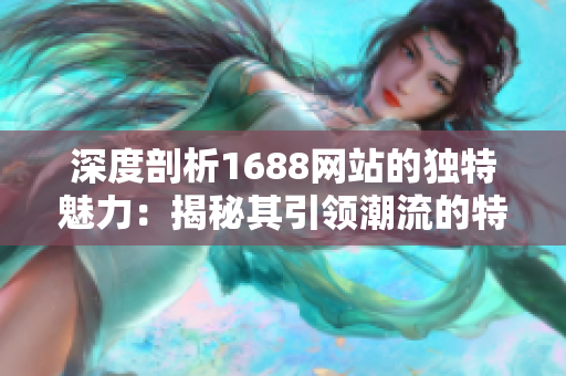 深度剖析1688网站的独特魅力：揭秘其引领潮流的特色与亮点