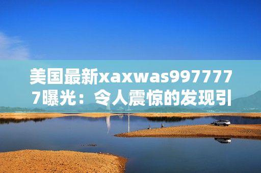 美国最新xaxwas9977777曝光：令人震惊的发现引发全球关注！