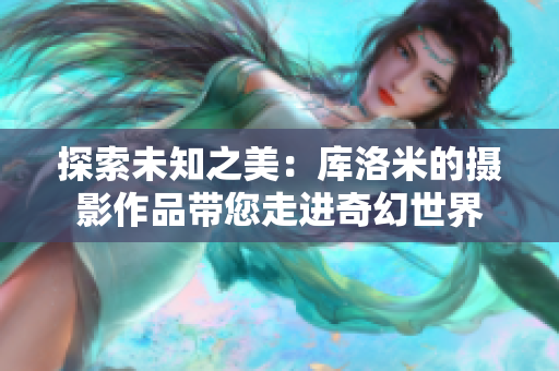 探索未知之美：库洛米的摄影作品带您走进奇幻世界