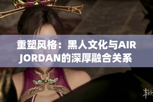 重塑风格：黑人文化与AIRJORDAN的深厚融合关系