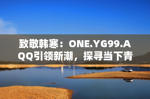 致敬韩寒：ONE.YG99.AQQ引领新潮，探寻当下青年心声