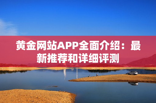 黄金网站APP全面介绍：最新推荐和详细评测