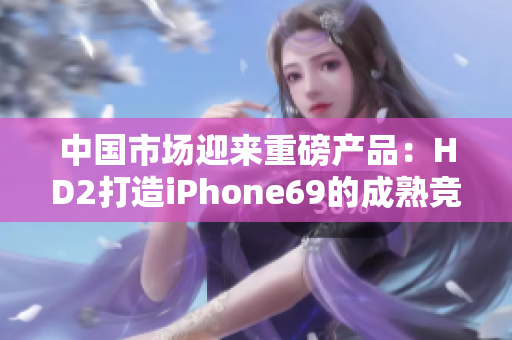 中国市场迎来重磅产品：HD2打造iPhone69的成熟竞争