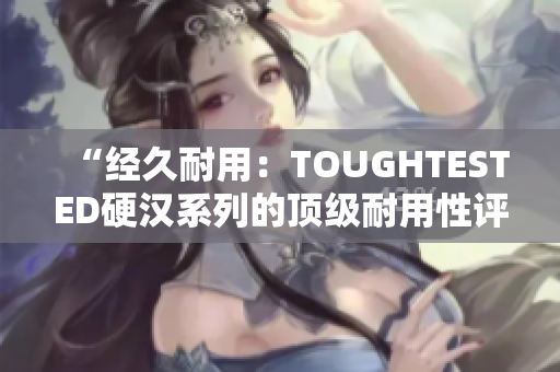 “经久耐用：TOUGHTESTED硬汉系列的顶级耐用性评估”