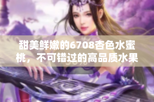 甜美鲜嫩的6708杏色水蜜桃，不可错过的高品质水果