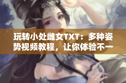 玩转小处雌女TXT：多种姿势视频教程，让你体验不一样的乐趣！