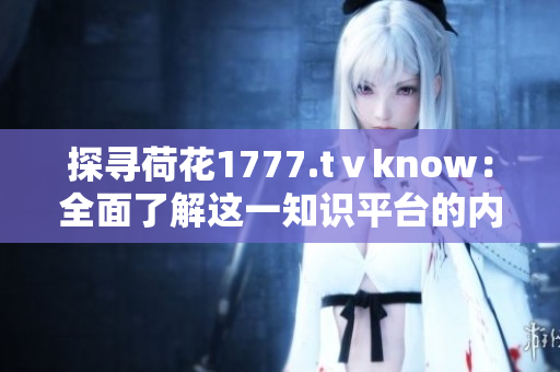 探寻荷花1777.tⅴknow：全面了解这一知识平台的内容和特色