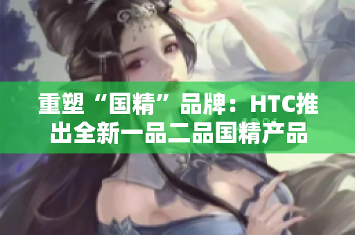 重塑“国精”品牌：HTC推出全新一品二品国精产品