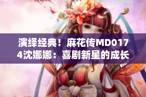 演绎经典！麻花传MD0174沈娜娜：喜剧新星的成长之路