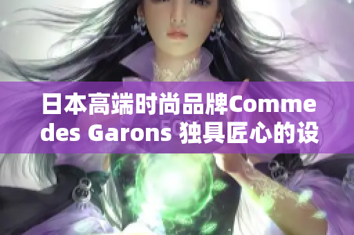 日本高端时尚品牌Comme des Garons 独具匠心的设计与时尚精髓