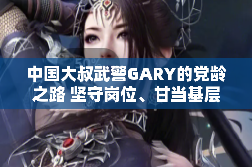 中国大叔武警GARY的党龄之路 坚守岗位、甘当基层，见证成长使命