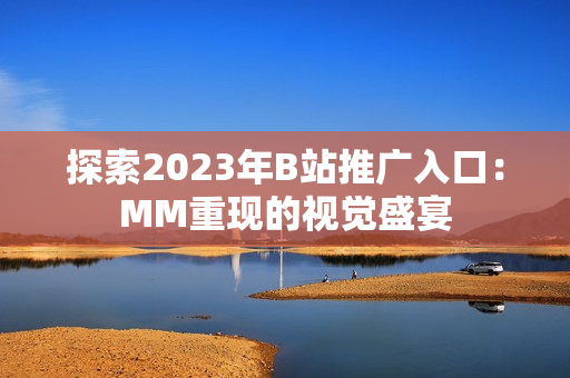 探索2023年B站推广入口：MM重现的视觉盛宴