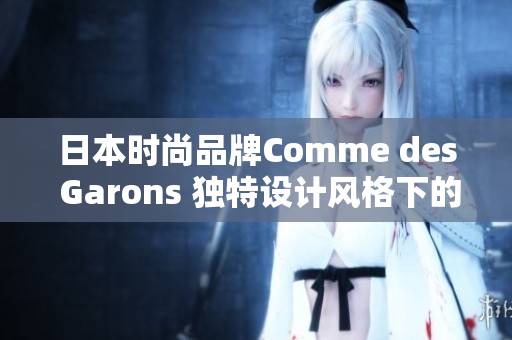 日本时尚品牌Comme des Garons 独特设计风格下的潮流引领者