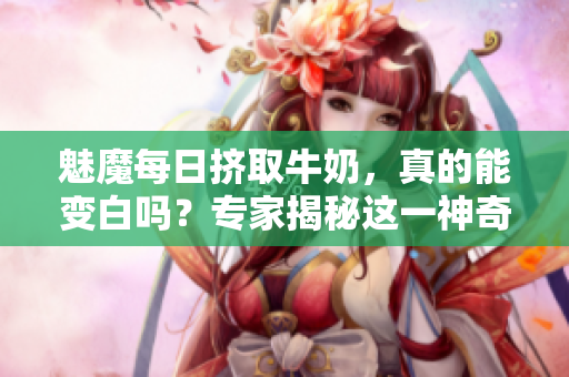 魅魔每日挤取牛奶，真的能变白吗？专家揭秘这一神奇传说