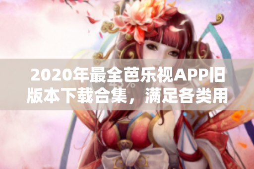 2020年最全芭乐视APP旧版本下载合集，满足各类用户需求，全新内容尽在其中