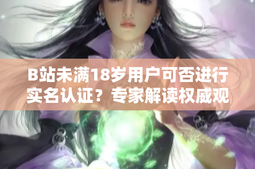 B站未满18岁用户可否进行实名认证？专家解读权威观点