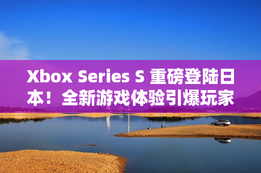 Xbox Series S 重磅登陆日本！全新游戏体验引爆玩家热情