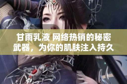 甘雨乳液 网络热销的秘密武器，为你的肌肤注入持久滋润与护理力量！