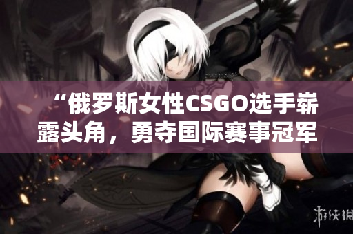 “俄罗斯女性CSGO选手崭露头角，勇夺国际赛事冠军！”