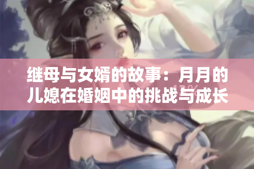 继母与女婿的故事：月月的儿媳在婚姻中的挑战与成长