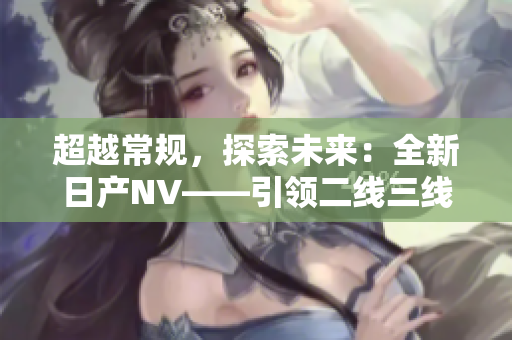 超越常规，探索未来：全新日产NV——引领二线三线市场的革新之选