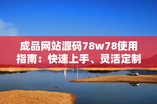 成品网站源码78w78使用指南：快速上手、灵活定制，助您轻松打造专属网站