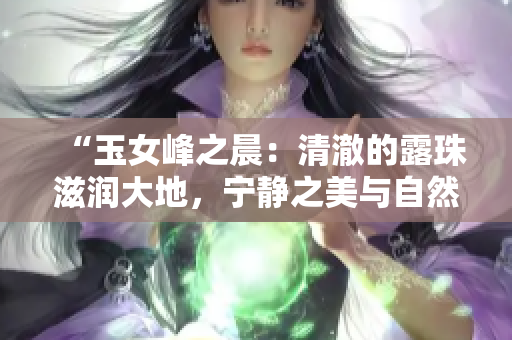 “玉女峰之晨：清澈的露珠滋润大地，宁静之美与自然之力完美结合”