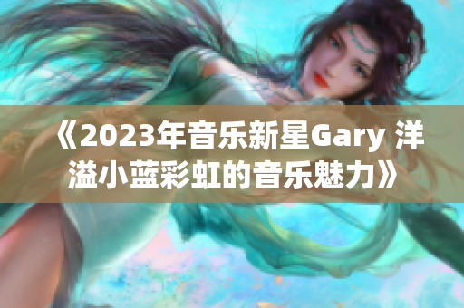 《2023年音乐新星Gary 洋溢小蓝彩虹的音乐魅力》