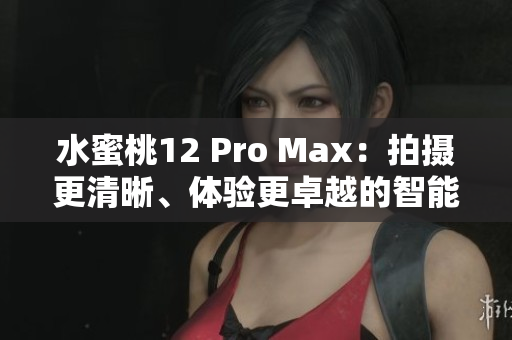 水蜜桃12 Pro Max：拍摄更清晰、体验更卓越的智能手机