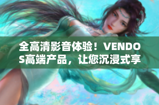 全高清影音体验！VENDOS高端产品，让您沉浸式享受无与伦比。