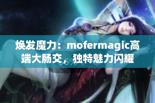 焕发魔力：mofermagic高端大肠交，独特魅力闪耀