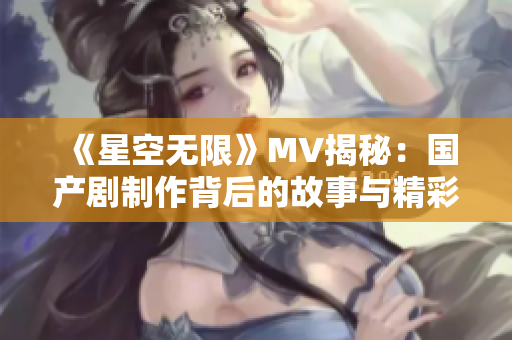 《星空无限》MV揭秘：国产剧制作背后的故事与精彩花絮