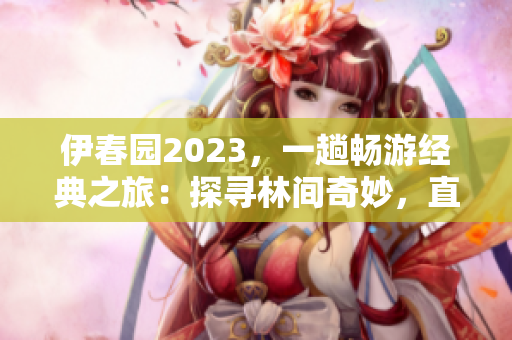 伊春园2023，一趟畅游经典之旅：探寻林间奇妙，直达精彩源头