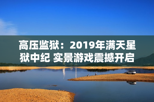 高压监狱：2019年满天星狱中纪 实景游戏震撼开启