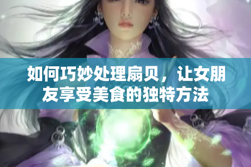 如何巧妙处理扇贝，让女朋友享受美食的独特方法