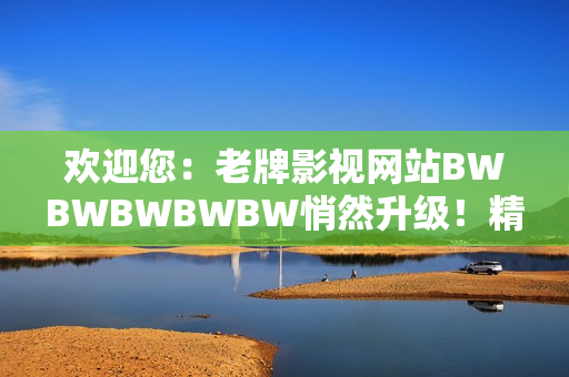 欢迎您：老牌影视网站BWBWBWBWBW悄然升级！精彩内容等您来探索