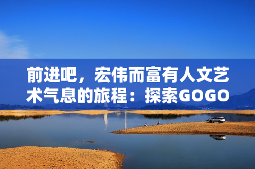 前进吧，宏伟而富有人文艺术气息的旅程：探索GOGOGO大的世界